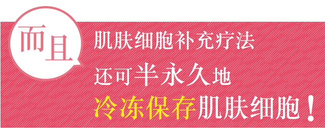 而且，肌肤细胞补充疗法还可半永久性地冷冻保存肌肤细胞！